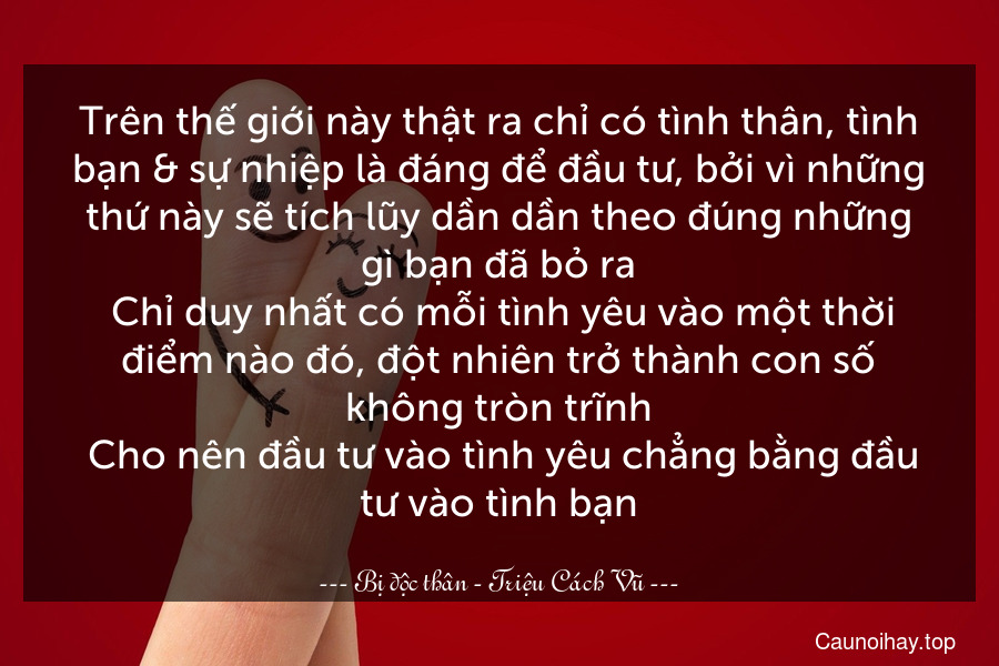 Trên thế giới này thật ra chỉ có tình thân, tình bạn & sự nhiệp là đáng để đầu tư, bởi vì những thứ này sẽ tích lũy dần dần theo đúng những gì bạn đã bỏ ra. Chỉ duy nhất có mỗi tình yêu vào một thời điểm nào đó, đột nhiên trở thành con số không tròn trĩnh. Cho nên đầu tư vào tình yêu chẳng bằng đầu tư vào tình bạn.