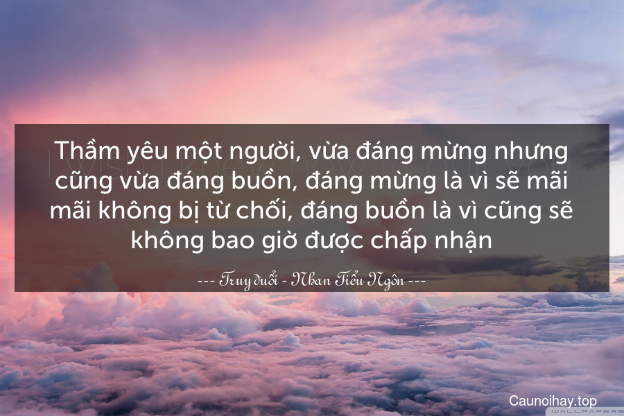 Thầm yêu một người, vừa đáng mừng nhưng cũng vừa đáng buồn, đáng mừng là vì sẽ mãi mãi không bị từ chối, đáng buồn là vì cũng sẽ không bao giờ được chấp nhận.