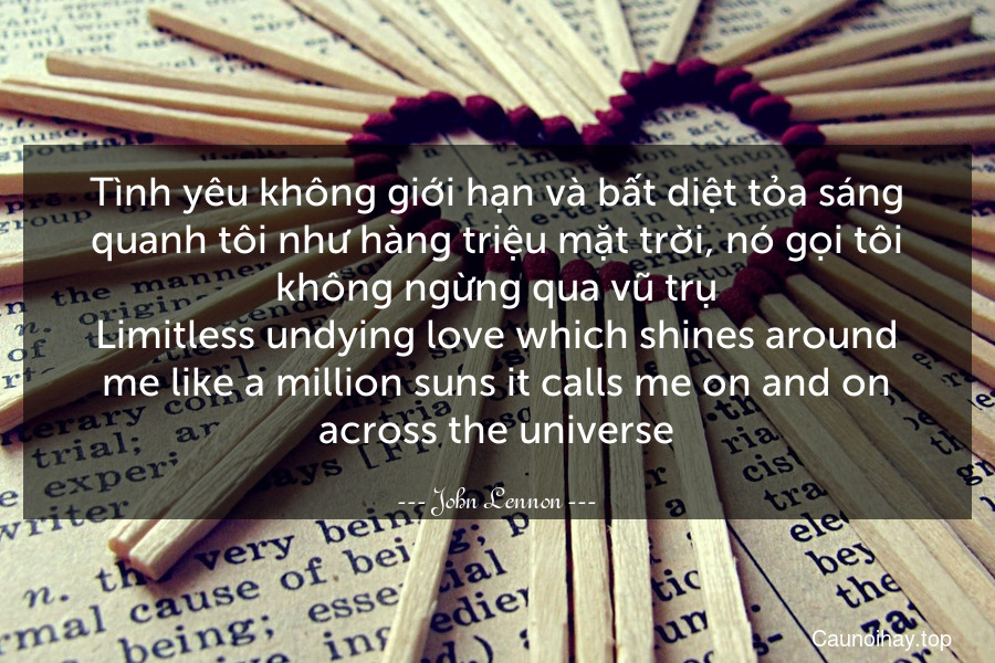 Tình yêu không giới hạn và bất diệt tỏa sáng quanh tôi như hàng triệu mặt trời, nó gọi tôi không ngừng qua vũ trụ.
Limitless undying love which shines around me like a million suns it calls me on and on across the universe.