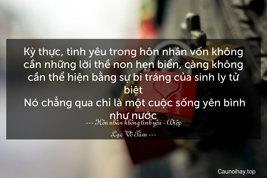 Kỳ thực, tình yêu trong hôn nhân vốn không cần những lời thề non hẹn biển, càng không cần thể hiện bằng sự bi tráng của sinh ly tử biệt. Nó chẳng qua chỉ là một cuộc sống yên bình như nước.