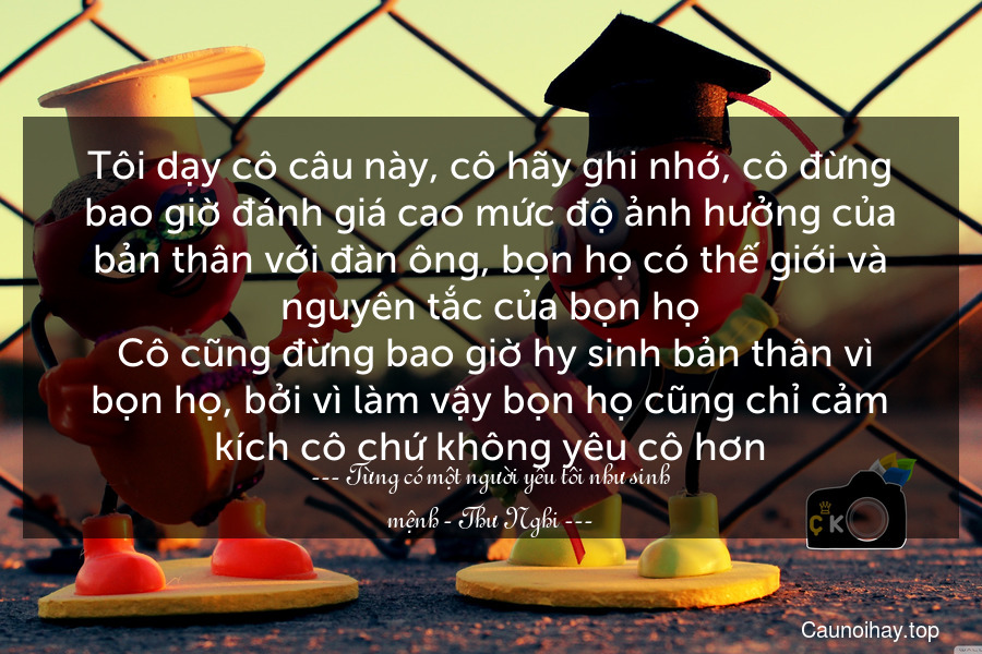 Tôi dạy cô câu này, cô hãy ghi nhớ, cô đừng bao giờ đánh giá cao mức độ ảnh hưởng của bản thân với đàn ông, bọn họ có thế giới và nguyên tắc của bọn họ. Cô cũng đừng bao giờ hy sinh bản thân vì bọn họ, bởi vì làm vậy bọn họ cũng chỉ cảm kích cô chứ không yêu cô hơn.