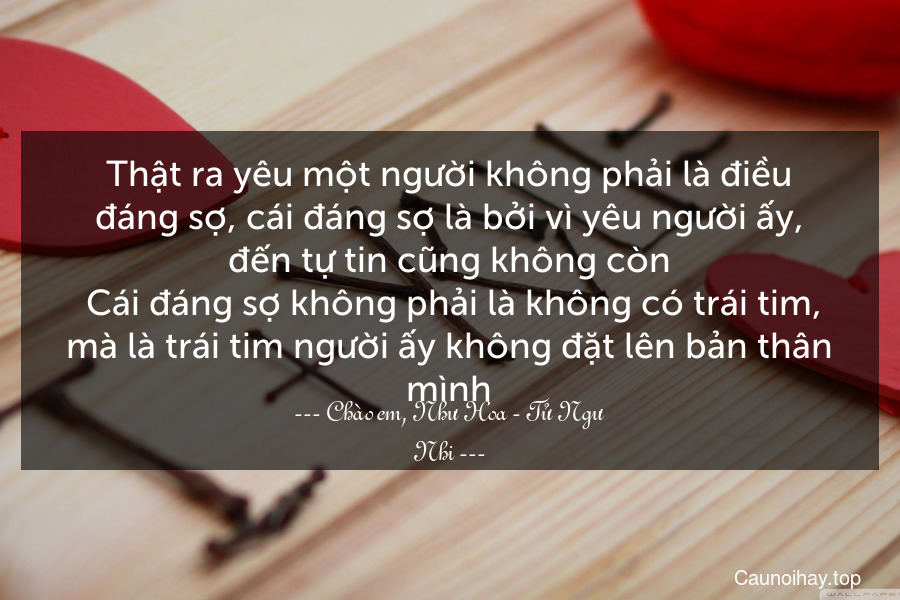 Thật ra yêu một người không phải là điều đáng sợ, cái đáng sợ là bởi vì yêu người ấy, đến tự tin cũng không còn. Cái đáng sợ không phải là không có trái tim, mà là trái tim người ấy không đặt lên bản thân mình.