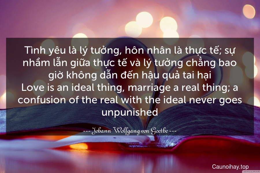 Tình yêu là lý tưởng, hôn nhân là thực tế; sự nhầm lẫn giữa thực tế và lý tưởng chẳng bao giờ không dẫn đến hậu quả tai hại.
Love is an ideal thing, marriage a real thing; a confusion of the real with the ideal never goes unpunished.