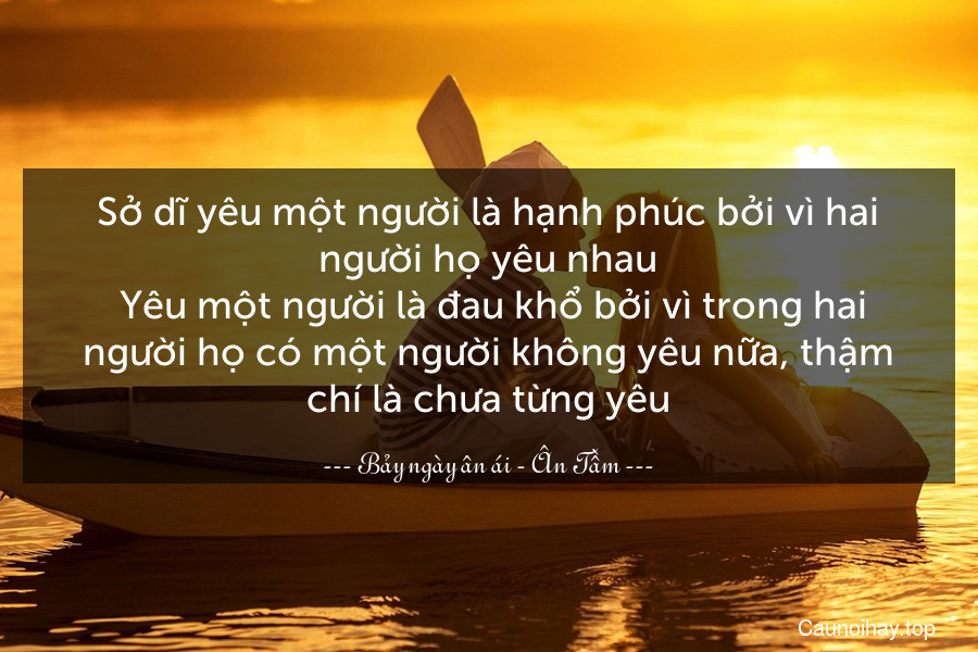 Sở dĩ yêu một người là hạnh phúc bởi vì hai người họ yêu nhau. Yêu một người là đau khổ bởi vì trong hai người họ có một người không yêu nữa, thậm chí là chưa từng yêu.