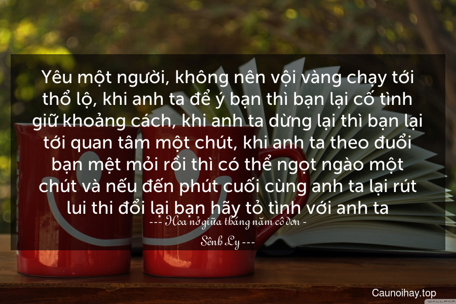 Yêu một người, không nên vội vàng chạy tới thổ lộ, khi anh ta để ý bạn thì bạn lại cố tình giữ khoảng cách, khi anh ta dừng lại thì bạn lại tới quan tâm một chút, khi anh ta theo đuổi bạn mệt mỏi rồi thì có thể ngọt ngào một chút và nếu đến phút cuối cùng anh ta lại rút lui thi đổi lại bạn hãy tỏ tình với anh ta.