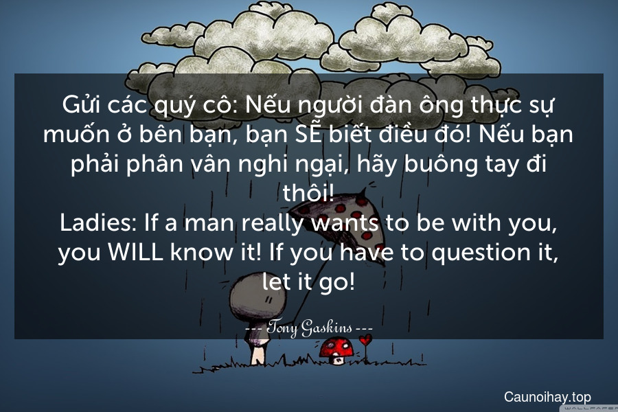 Gửi các quý cô: Nếu người đàn ông thực sự muốn ở bên bạn, bạn SẼ biết điều đó! Nếu bạn phải phân vân nghi ngại, hãy buông tay đi thôi!
Ladies: If a man really wants to be with you, you WILL know it! If you have to question it, let it go!