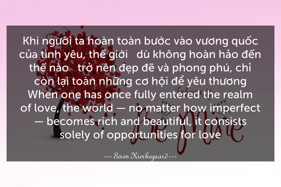 Khi người ta hoàn toàn bước vào vương quốc của tình yêu, thế giới - dù không hoàn hảo đến thế nào - trở nên đẹp đẽ và phong phú, chỉ còn lại toàn những cơ hội để yêu thương.
When one has once fully entered the realm of love, the world — no matter how imperfect — becomes rich and beautiful, it consists solely of opportunities for love.