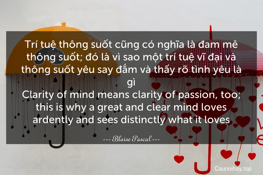 Trí tuệ thông suốt cũng có nghĩa là đam mê thông suốt; đó là vì sao một trí tuệ vĩ đại và thông suốt yêu say đắm và thấy rõ tình yêu là gì.
Clarity of mind means clarity of passion, too; this is why a great and clear mind loves ardently and sees distinctly what it loves.