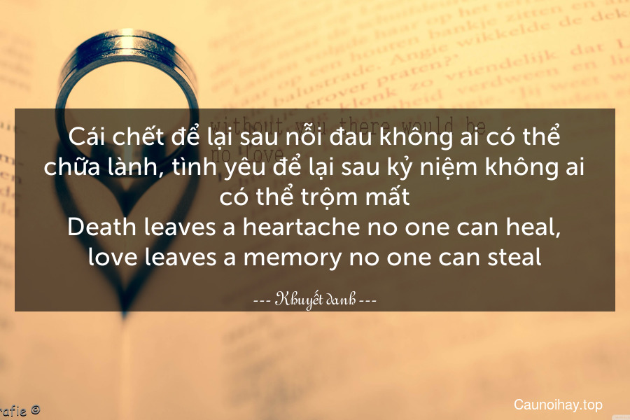 Cái chết để lại sau nỗi đau không ai có thể chữa lành, tình yêu để lại sau kỷ niệm không ai có thể trộm mất.
Death leaves a heartache no one can heal, love leaves a memory no one can steal.