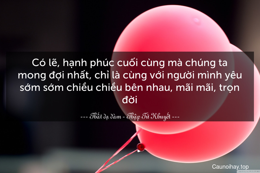 Có lẽ, hạnh phúc cuối cùng mà chúng ta mong đợi nhất, chỉ là cùng với người mình yêu sớm sớm chiều chiều bên nhau, mãi mãi, trọn đời.