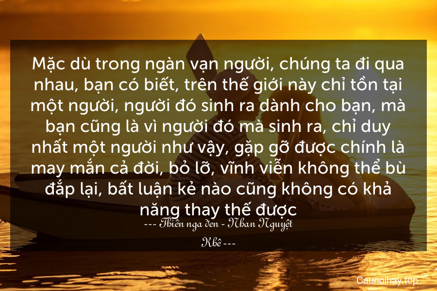 Mặc dù trong ngàn vạn người, chúng ta đi qua nhau, bạn có biết, trên thế giới này chỉ tồn tại một người, người đó sinh ra dành cho bạn, mà bạn cũng là vì người đó mà sinh ra, chỉ duy nhất một người như vậy, gặp gỡ được chính là may mắn cả đời, bỏ lỡ, vĩnh viễn không thể bù đắp lại, bất luận kẻ nào cũng không có khả năng thay thế được.