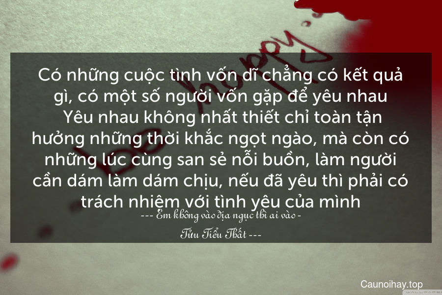 Có những cuộc tình vốn dĩ chẳng có kết quả gì, có một số người vốn gặp để yêu nhau. Yêu nhau không nhất thiết chỉ toàn tận hưởng những thời khắc ngọt ngào, mà còn có những lúc cùng san sẻ nỗi buồn, làm người cần dám làm dám chịu, nếu đã yêu thì phải có trách nhiệm với tình yêu của mình.