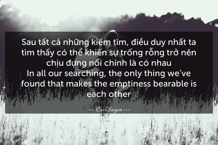 Sau tất cả những kiếm tìm, điều duy nhất ta tìm thấy có thể khiến sự trống rỗng trở nên chịu đựng nổi chính là có nhau.
In all our searching, the only thing we've found that makes the emptiness bearable is each other.