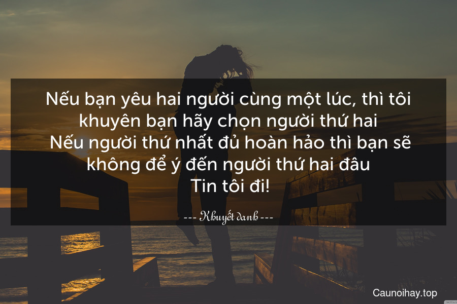 Nếu bạn yêu hai người cùng một lúc, thì tôi khuyên bạn hãy chọn người thứ hai. Nếu người thứ nhất đủ hoàn hảo thì bạn sẽ không để ý đến người thứ hai đâu. Tin tôi đi!