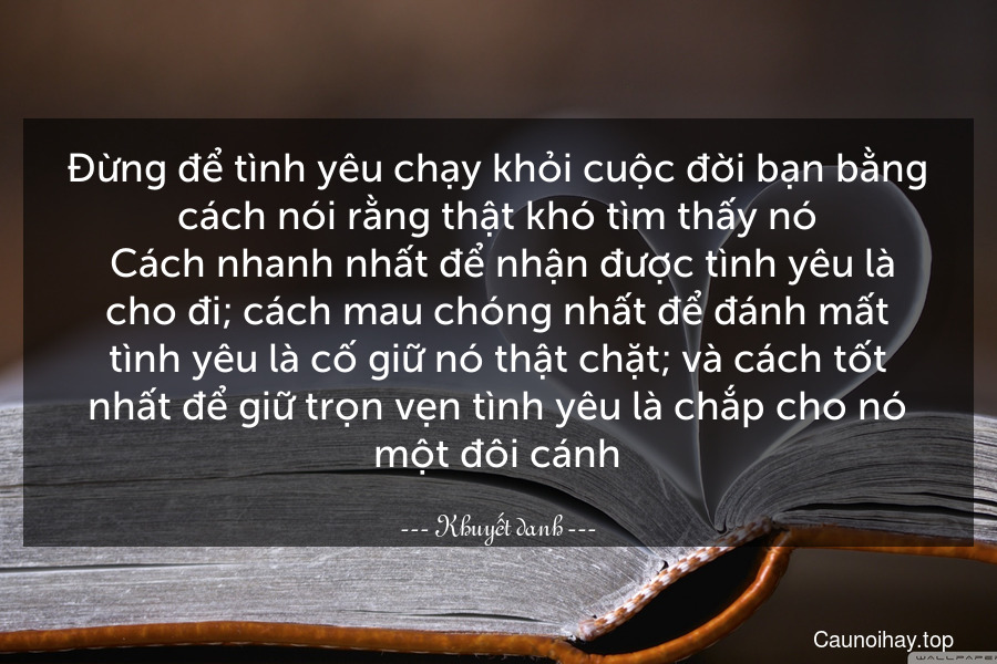 Đừng để tình yêu chạy khỏi cuộc đời bạn bằng cách nói rằng thật khó tìm thấy nó. Cách nhanh nhất để nhận được tình yêu là cho đi; cách mau chóng nhất để đánh mất tình yêu là cố giữ nó thật chặt; và cách tốt nhất để giữ trọn vẹn tình yêu là chắp cho nó một đôi cánh.