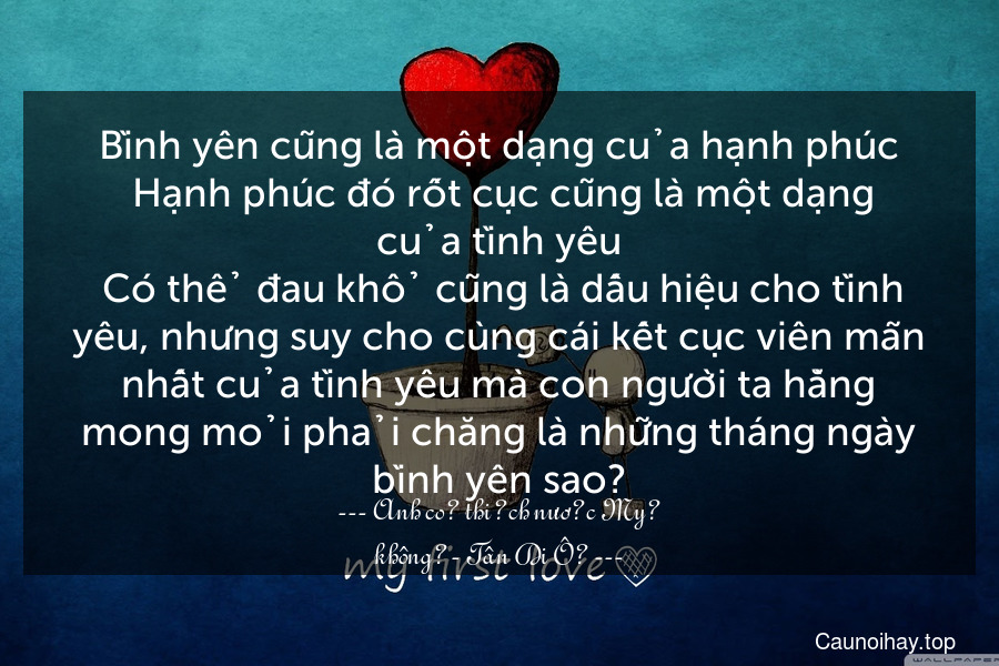 Bình yên cũng là một dạng của hạnh phúc. Hạnh phúc đó rốt cục cũng là một dạng của tình yêu. Có thể đau khổ cũng là dấu hiệu cho tình yêu, nhưng suy cho cùng cái kết cục viên mãn nhất của tình yêu mà con người ta hằng mong mỏi phải chăng là những tháng ngày bình yên sao?