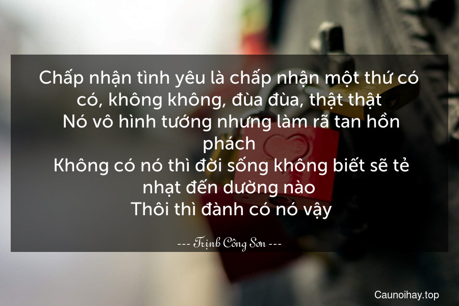 Chấp nhận tình yêu là chấp nhận một thứ có có, không không, đùa đùa, thật thật. Nó vô hình tướng nhưng làm rã tan hồn phách. Không có nó thì đời sống không biết sẽ tẻ nhạt đến dường nào. Thôi thì đành có nó vậy.