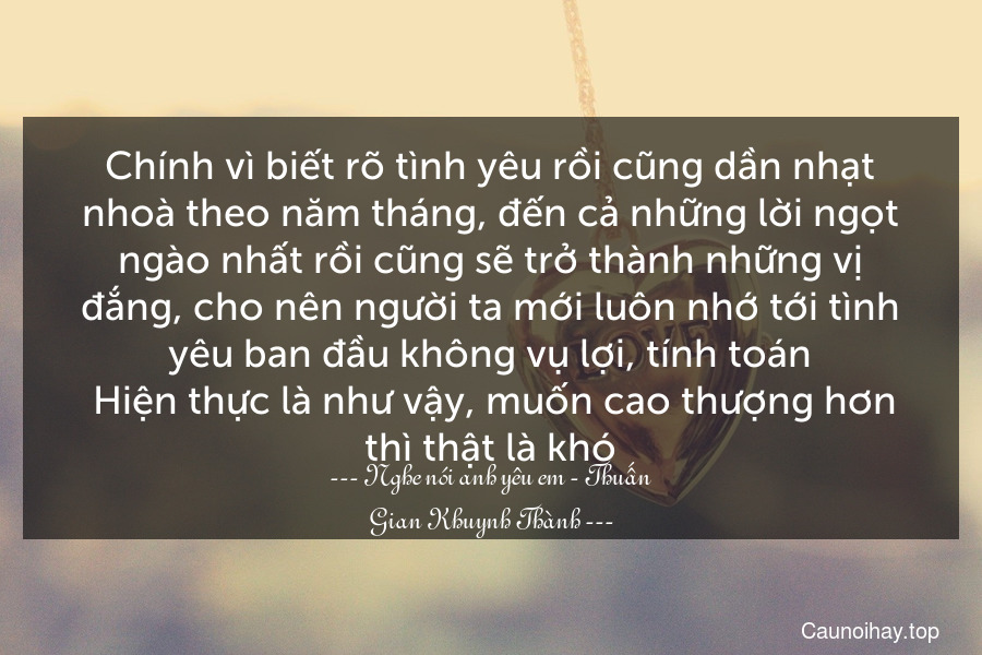 Chính vì biết rõ tình yêu rồi cũng dần nhạt nhoà theo năm tháng, đến cả những lời ngọt ngào nhất rồi cũng sẽ trở thành những vị đắng, cho nên người ta mới luôn nhớ tới tình yêu ban đầu không vụ lợi, tính toán. Hiện thực là như vậy, muốn cao thượng hơn thì thật là khó.