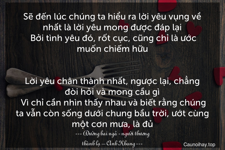 Sẽ đến lúc chúng ta hiểu ra lời yêu vụng về nhất là lời yêu mong được đáp lại. Bởi tình yêu đó, rốt cục, cũng chỉ là ước muốn chiếm hữu.

Lời yêu chân thành nhất, ngược lại, chẳng đòi hỏi và mong cầu gì. Vì chỉ cần nhìn thấy nhau và biết rằng chúng ta vẫn còn sống dưới chung bầu trời, ướt cùng một cơn mưa, là đủ.