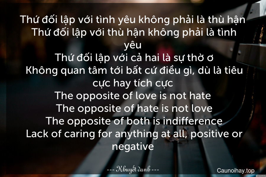 Thứ đối lập với tình yêu không phải là thù hận. Thứ đối lập với thù hận không phải là tình yêu. Thứ đối lập với cả hai là sự thờ ơ. Không quan tâm tới bất cứ điều gì, dù là tiêu cực hay tích cực.
The opposite of love is not hate. The opposite of hate is not love. The opposite of both is indifference. Lack of caring for anything at all, positive or negative.