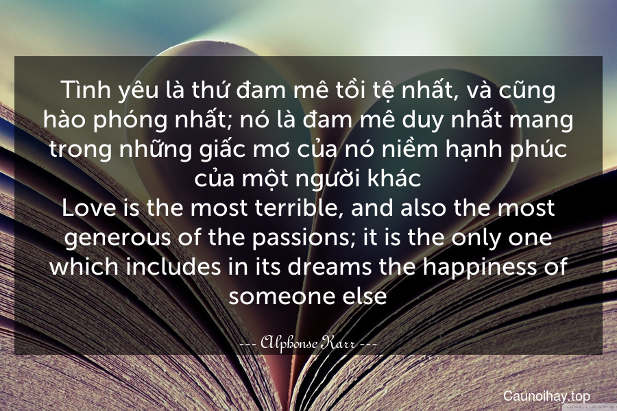 Tình yêu là thứ đam mê tồi tệ nhất, và cũng hào phóng nhất; nó là đam mê duy nhất mang trong những giấc mơ của nó niềm hạnh phúc của một người khác.
Love is the most terrible, and also the most generous of the passions; it is the only one which includes in its dreams the happiness of someone else.