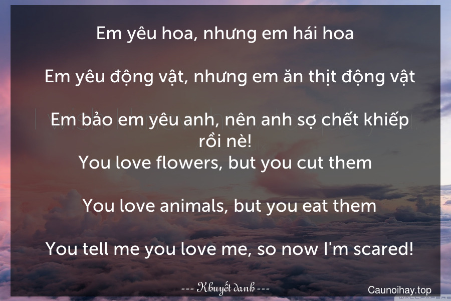 Em yêu hoa, nhưng em hái hoa.
  Em yêu động vật, nhưng em ăn thịt động vật.
  Em bảo em yêu anh, nên anh sợ chết khiếp rồi nè!
You love flowers, but you cut them.
  You love animals, but you eat them.
  You tell me you love me, so now I'm scared!