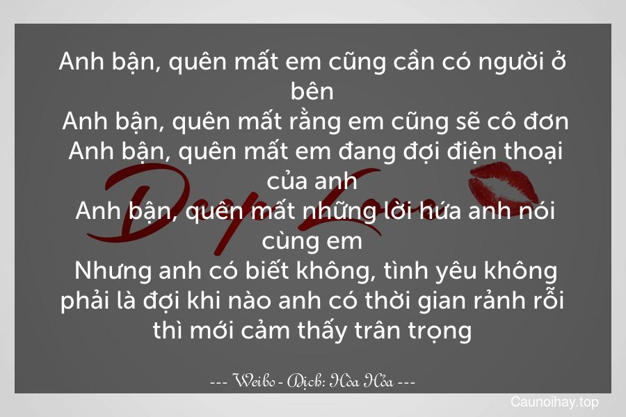 Anh bận, quên mất em cũng cần có người ở bên. Anh bận, quên mất rằng em cũng sẽ cô đơn. Anh bận, quên mất em đang đợi điện thoại của anh. Anh bận, quên mất những lời hứa anh nói cùng em. Nhưng anh có biết không, tình yêu không phải là đợi khi nào anh có thời gian rảnh rỗi thì mới cảm thấy trân trọng.