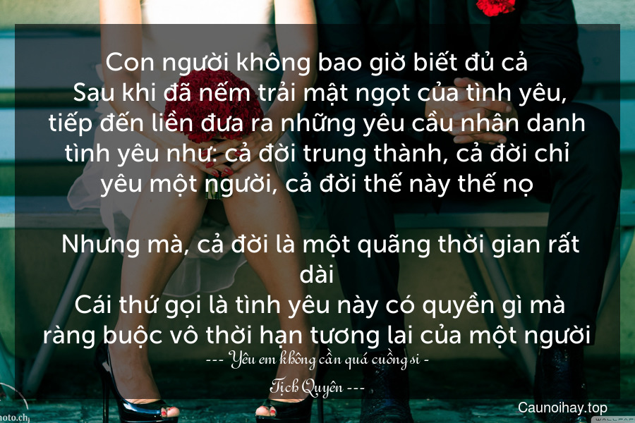 Con người không bao giờ biết đủ cả. Sau khi đã nếm trải mật ngọt của tình yêu, tiếp đến liền đưa ra những yêu cầu nhân danh tình yêu như: cả đời trung thành, cả đời chỉ yêu một người, cả đời thế này thế nọ... Nhưng mà, cả đời là một quãng thời gian rất dài. Cái thứ gọi là tình yêu này có quyền gì mà ràng buộc vô thời hạn tương lai của một người.