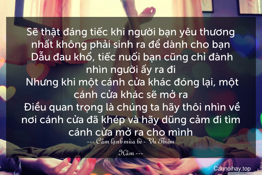 Sẽ thật đáng tiếc khi người bạn yêu thương nhất không phải sinh ra để dành cho bạn. Dẫu đau khổ, tiếc nuối bạn cũng chỉ đành nhìn người ấy ra đi. Nhưng khi một cánh cửa khác đóng lại, một cánh cửa khác sẽ mở ra. Điều quan trọng là chúng ta hãy thôi nhìn về nơi cánh cửa đã khép và hãy dũng cảm đi tìm cánh cửa mở ra cho mình.