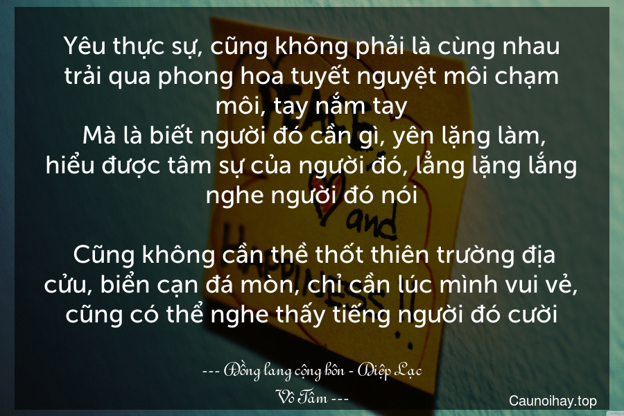 Yêu thực sự, cũng không phải là cùng nhau trải qua phong hoa tuyết nguyệt môi chạm môi, tay nắm tay. Mà là biết người đó cần gì, yên lặng làm, hiểu được tâm sự của người đó, lẳng lặng lắng nghe người đó nói... Cũng không cần thề thốt thiên trường địa cửu, biển cạn đá mòn, chỉ cần lúc mình vui vẻ, cũng có thể nghe thấy tiếng người đó cười...