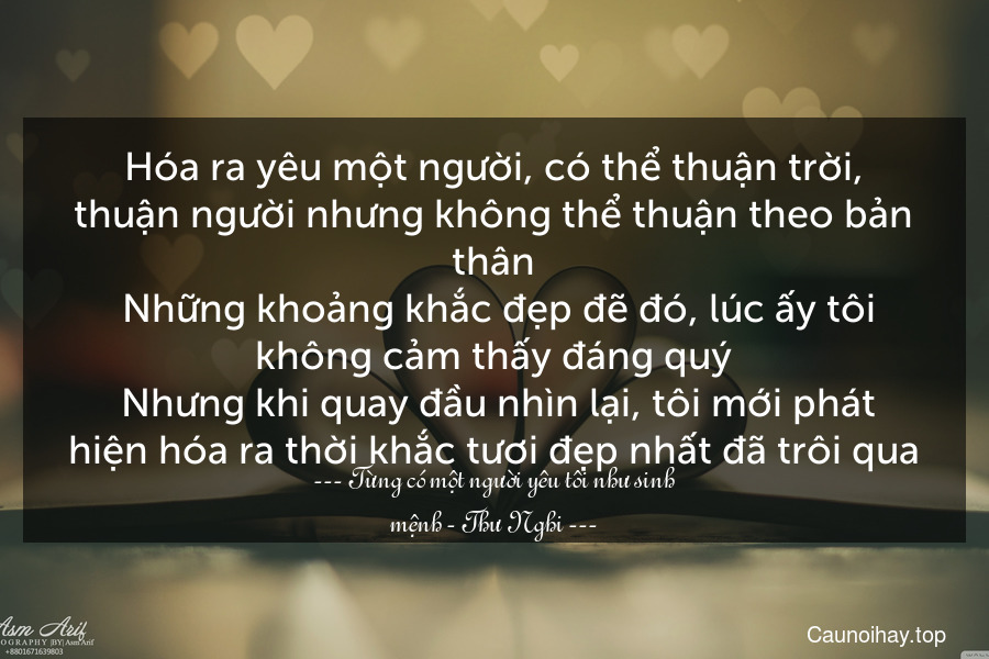 Hóa ra yêu một người, có thể thuận trời, thuận người nhưng không thể thuận theo bản thân. Những khoảng khắc đẹp đẽ đó, lúc ấy tôi không cảm thấy đáng quý. Nhưng khi quay đầu nhìn lại, tôi mới phát hiện hóa ra thời khắc tươi đẹp nhất đã trôi qua.