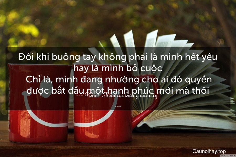 Đôi khi buông tay không phải là mình hết yêu hay là mình bỏ cuộc. Chỉ là, mình đang nhường cho ai đó quyền được bắt đầu một hạnh phúc mới mà thôi.