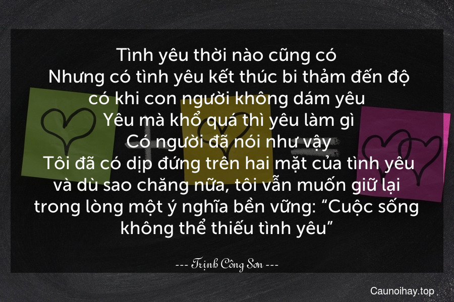 Tình yêu thời nào cũng có. Nhưng có tình yêu kết thúc bi thảm đến độ có khi con người không dám yêu. Yêu mà khổ quá thì yêu làm gì. Có người đã nói như vậy. Tôi đã có dịp đứng trên hai mặt của tình yêu và dù sao chăng nữa, tôi vẫn muốn giữ lại trong lòng một ý nghĩa bền vững: “Cuộc sống không thể thiếu tình yêu”.