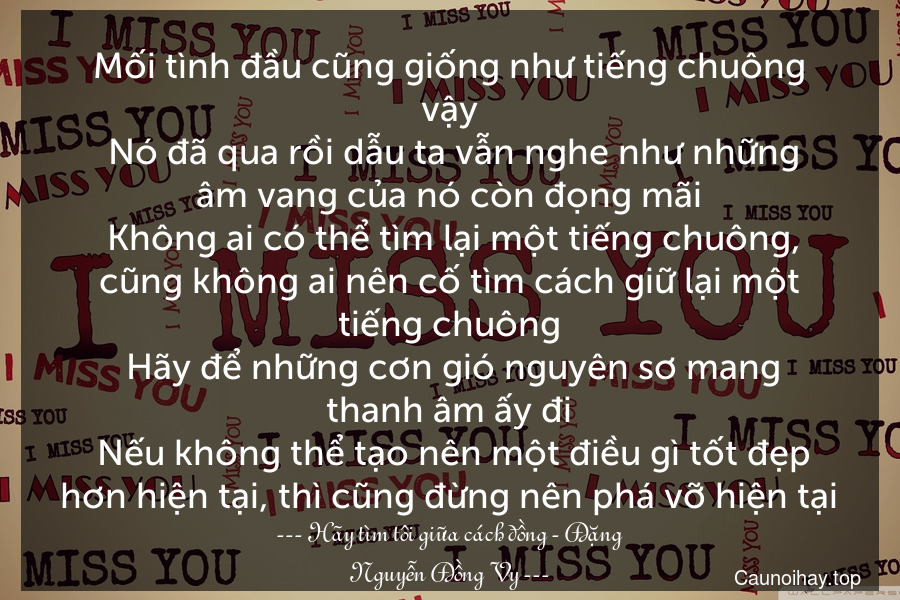 Mối tình đầu cũng giống như tiếng chuông vậy. Nó đã qua rồi dẫu ta vẫn nghe như những âm vang của nó còn đọng mãi. Không ai có thể tìm lại một tiếng chuông, cũng không ai nên cố tìm cách giữ lại một tiếng chuông. Hãy để những cơn gió nguyên sơ mang thanh âm ấy đi. Nếu không thể tạo nên một điều gì tốt đẹp hơn hiện tại, thì cũng đừng nên phá vỡ hiện tại.