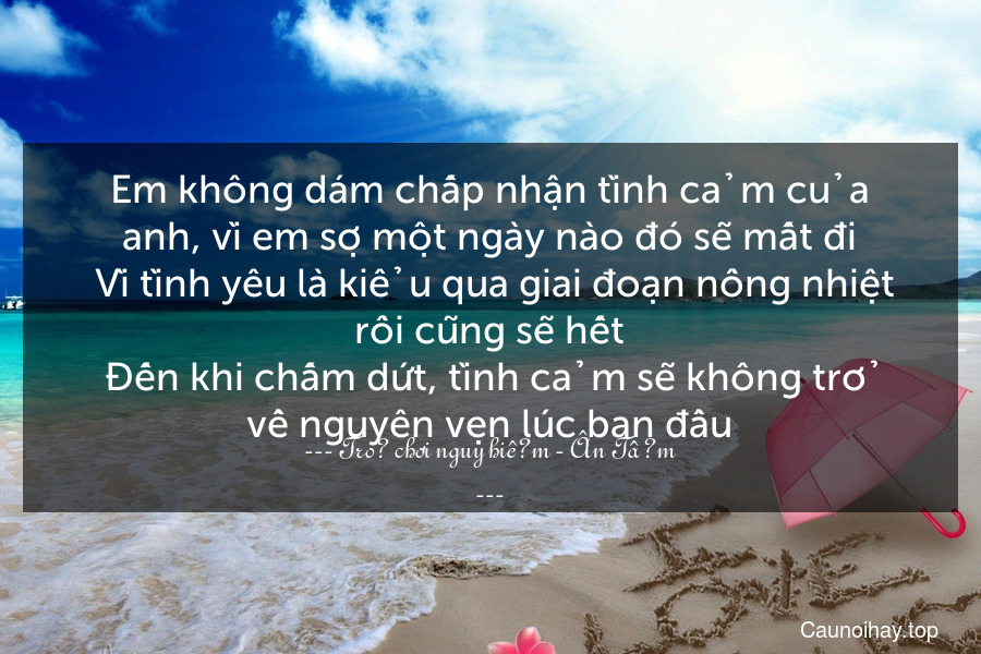 Em không dám chấp nhận tình cảm của anh, vì em sợ một ngày nào đó sẽ mất đi. Vì tình yêu là kiểu qua giai đoạn nồng nhiệt rồi cũng sẽ hết. Đến khi chấm dứt, tình cảm sẽ không trở về nguyên vẹn lúc ban đầu.