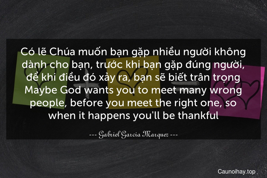 Có lẽ Chúa muốn bạn gặp nhiều người không dành cho bạn, trước khi bạn gặp đúng người, để khi điều đó xảy ra, bạn sẽ biết trân trọng.
Maybe God wants you to meet many wrong people, before you meet the right one, so when it happens you'll be thankful.