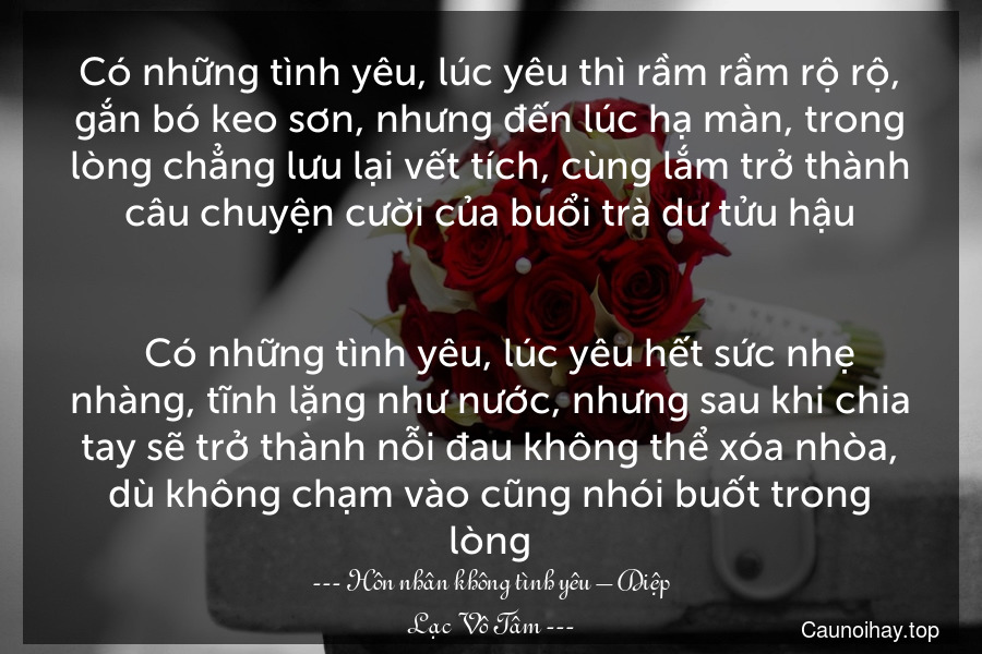 Có những tình yêu, lúc yêu thì rầm rầm rộ rộ, gắn bó keo sơn, nhưng đến lúc hạ màn, trong lòng chẳng lưu lại vết tích, cùng lắm trở thành câu chuyện cười của buổi trà dư tửu hậu.

  Có những tình yêu, lúc yêu hết sức nhẹ nhàng, tĩnh lặng như nước, nhưng sau khi chia tay sẽ trở thành nỗi đau không thể xóa nhòa, dù không chạm vào cũng nhói buốt trong lòng.