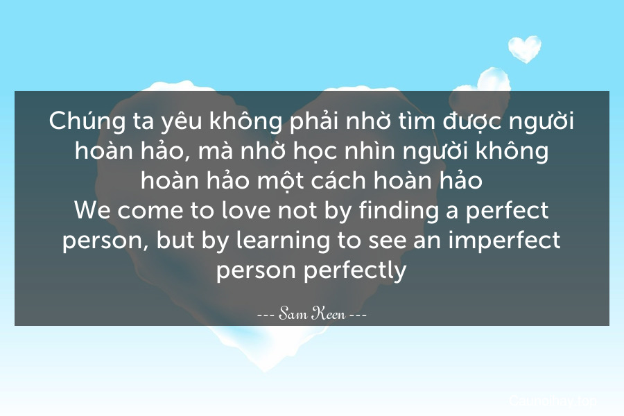 Chúng ta yêu không phải nhờ tìm được người hoàn hảo, mà nhờ học nhìn người không hoàn hảo một cách hoàn hảo.
We come to love not by finding a perfect person, but by learning to see an imperfect person perfectly.