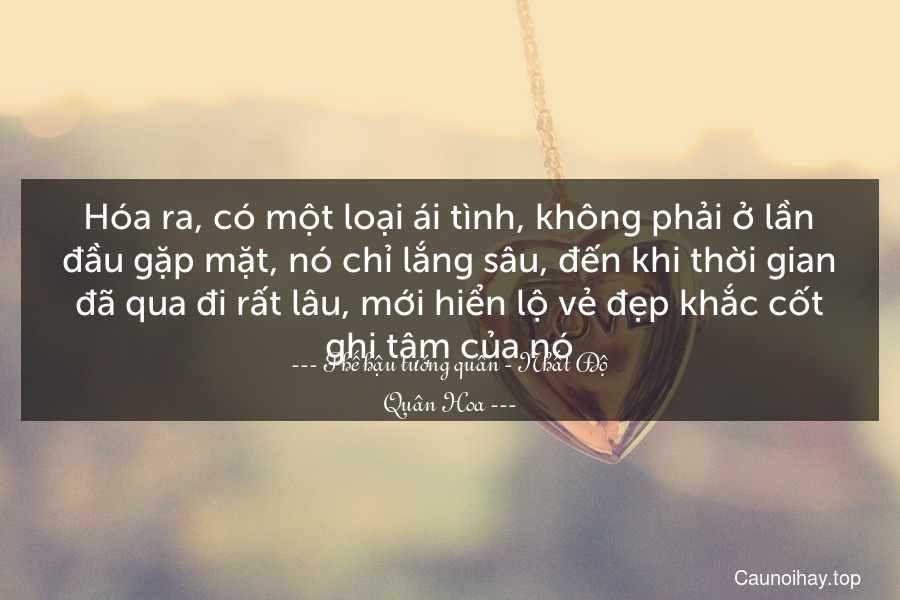 Hóa ra, có một loại ái tình, không phải ở lần đầu gặp mặt, nó chỉ lắng sâu, đến khi thời gian đã qua đi rất lâu, mới hiển lộ vẻ đẹp khắc cốt ghi tâm của nó.