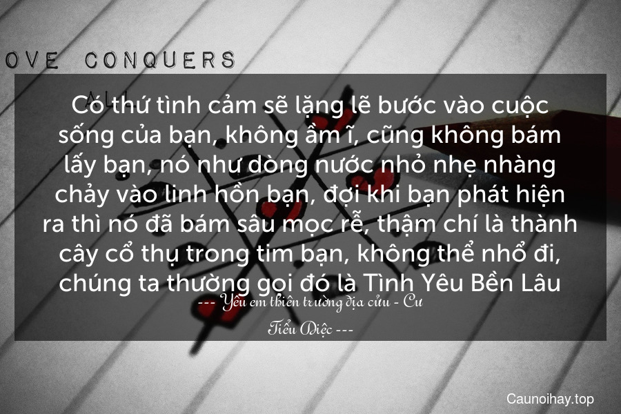 Có thứ tình cảm sẽ lặng lẽ bước vào cuộc sống của bạn, không ầm ĩ, cũng không bám lấy bạn, nó như dòng nước nhỏ nhẹ nhàng chảy vào linh hồn bạn, đợi khi bạn phát hiện ra thì nó đã bám sâu mọc rễ, thậm chí là thành cây cổ thụ trong tim bạn, không thể nhổ đi, chúng ta thường gọi đó là Tình Yêu Bền Lâu.