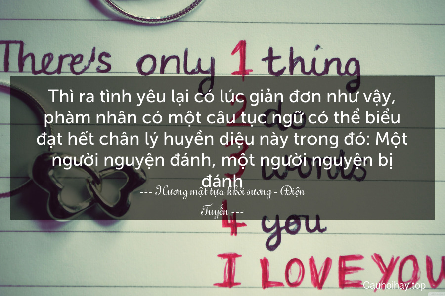 Thì ra tình yêu lại có lúc giản đơn như vậy, phàm nhân có một câu tục ngữ có thể biểu đạt hết chân lý huyền diệu này trong đó: Một người nguyện đánh, một người nguyện bị đánh.