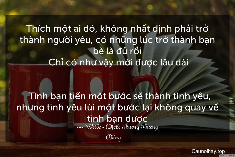 Thích một ai đó, không nhất định phải trở thành người yêu, có những lúc trở thành bạn bè là đủ rồi. Chỉ có như vậy mới được lâu dài.

  Tình bạn tiến một bước sẽ thành tình yêu, nhưng tình yêu lùi một bước lại không quay về tình bạn được.