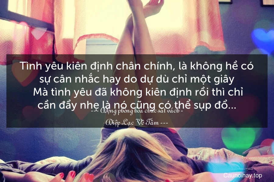 Tình yêu kiên định chân chính, là không hề có sự cân nhắc hay do dự dù chỉ một giây. Mà tình yêu đã không kiên định rồi thì chỉ cần đẩy nhẹ là nó cũng có thể sụp đổ…