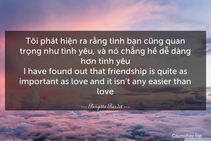 Tôi phát hiện ra rằng tình bạn cũng quan trọng như tình yêu, và nó chẳng hề dễ dàng hơn tình yêu.
I have found out that friendship is quite as important as love and it isn't any easier than love.