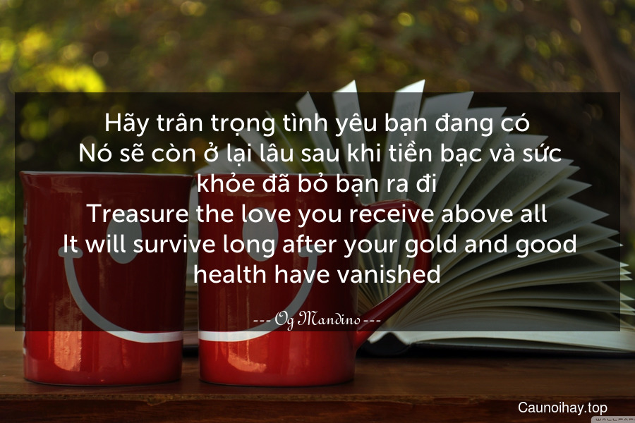 Hãy trân trọng tình yêu bạn đang có. Nó sẽ còn ở lại lâu sau khi tiền bạc và sức khỏe đã bỏ bạn ra đi.
Treasure the love you receive above all. It will survive long after your gold and good health have vanished.