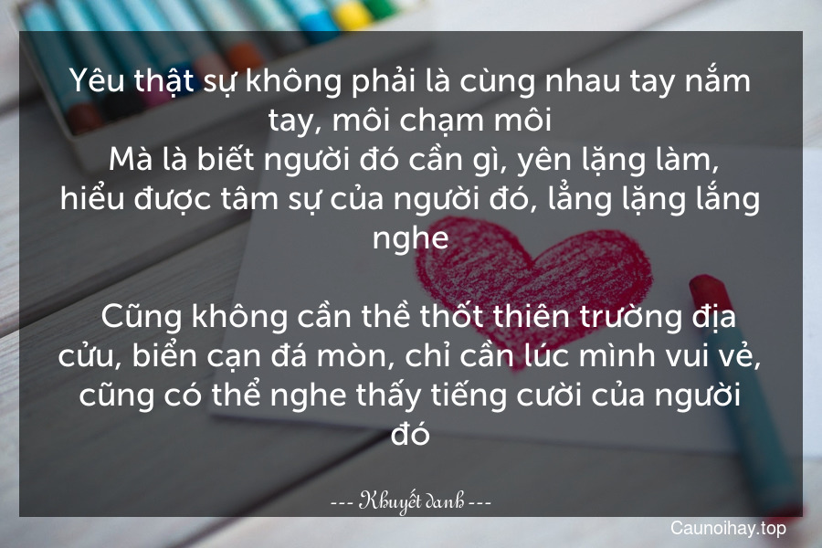 Yêu thật sự không phải là cùng nhau tay nắm tay, môi chạm môi. Mà là biết người đó cần gì, yên lặng làm, hiểu được tâm sự của người đó, lẳng lặng lắng nghe.
  Cũng không cần thề thốt thiên trường địa cửu, biển cạn đá mòn, chỉ cần lúc mình vui vẻ, cũng có thể nghe thấy tiếng cười của người đó.