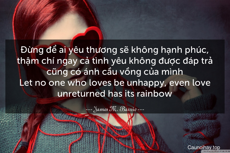 Đừng để ai yêu thương sẽ không hạnh phúc, thậm chí ngay cả tình yêu không được đáp trả cũng có ánh cầu vồng của mình.
Let no one who loves be unhappy, even love unreturned has its rainbow.