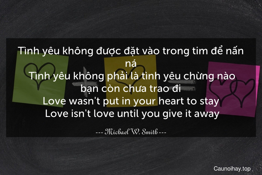 Tình yêu không được đặt vào trong tim để nấn ná. Tình yêu không phải là tình yêu chừng nào bạn còn chưa trao đi.
Love wasn't put in your heart to stay. Love isn't love until you give it away.