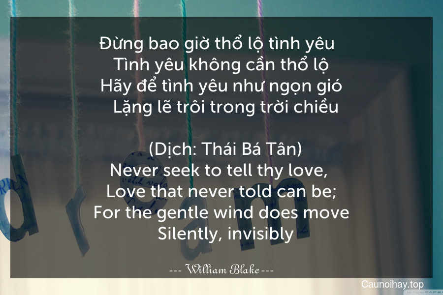 Đừng bao giờ thổ lộ tình yêu  
  Tình yêu không cần thổ lộ  
  Hãy để tình yêu như ngọn gió  
  Lặng lẽ trôi trong trời chiều.  
  (Dịch: Thái Bá Tân)
Never seek to tell thy love, 
  Love that never told can be;  
  For the gentle wind does move  
  Silently, invisibly.