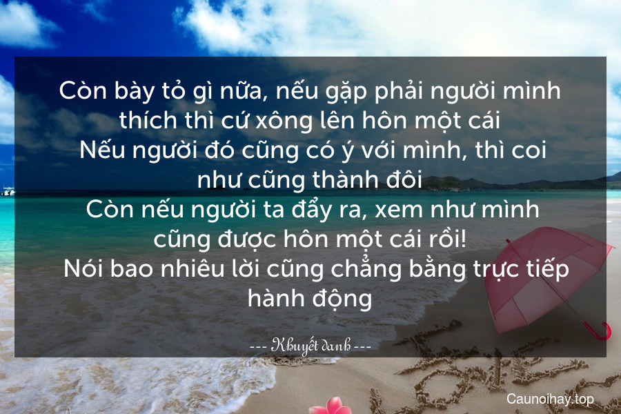 Còn bày tỏ gì nữa, nếu gặp phải người mình thích thì cứ xông lên hôn một cái. Nếu người đó cũng có ý với mình, thì coi như cũng thành đôi. Còn nếu người ta đẩy ra, xem như mình cũng được hôn một cái rồi!
  Nói bao nhiêu lời cũng chẳng bằng trực tiếp hành động.